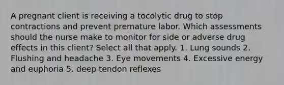 A pregnant client is receiving a tocolytic drug to stop contractions and prevent premature labor. Which assessments should the nurse make to monitor for side or adverse drug effects in this client? Select all that apply. 1. Lung sounds 2. Flushing and headache 3. Eye movements 4. Excessive energy and euphoria 5. deep tendon reflexes