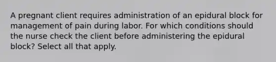 A pregnant client requires administration of an epidural block for management of pain during labor. For which conditions should the nurse check the client before administering the epidural block? Select all that apply.