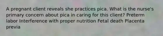 A pregnant client reveals she practices pica. What is the nurse​'s primary concern about pica in caring for this​ client? Preterm labor Interference with proper nutrition Fetal death Placenta previa