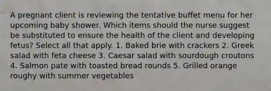 A pregnant client is reviewing the tentative buffet menu for her upcoming baby shower. Which items should the nurse suggest be substituted to ensure the health of the client and developing fetus? Select all that apply. 1. Baked brie with crackers 2. Greek salad with feta cheese 3. Caesar salad with sourdough croutons 4. Salmon pate with toasted bread rounds 5. Grilled orange roughy with summer vegetables