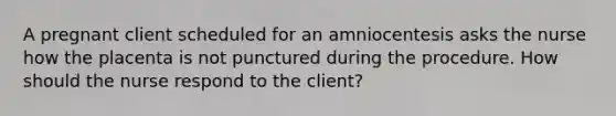 A pregnant client scheduled for an amniocentesis asks the nurse how the placenta is not punctured during the procedure. How should the nurse respond to the client?