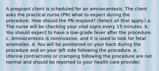 A pregnant client is scheduled for an amniocentesis. The client asks the practical nurse (PN) what to expect during the procedure. How should the PN respond? (Select all that apply.) a. The nurse will be checking your vital signs every 15 minutes. b. You should expect to have a low-grade fever after the procedure. c. Amniocentesis is noninvasive, and it is used to look for fetal anomalies. d. You will be positioned on your back during the procedure and on your left side following the procedure. e. Uterine contractions or cramping following the procedure are not normal and should be reported to your health care provider.