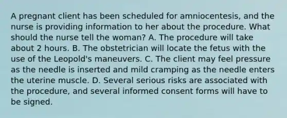 A pregnant client has been scheduled for amniocentesis, and the nurse is providing information to her about the procedure. What should the nurse tell the woman? A. The procedure will take about 2 hours. B. The obstetrician will locate the fetus with the use of the Leopold's maneuvers. C. The client may feel pressure as the needle is inserted and mild cramping as the needle enters the uterine muscle. D. Several serious risks are associated with the procedure, and several informed consent forms will have to be signed.