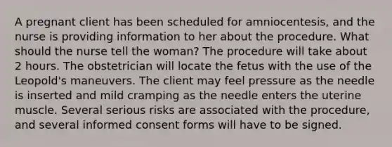 A pregnant client has been scheduled for amniocentesis, and the nurse is providing information to her about the procedure. What should the nurse tell the woman? The procedure will take about 2 hours. The obstetrician will locate the fetus with the use of the Leopold's maneuvers. The client may feel pressure as the needle is inserted and mild cramping as the needle enters the uterine muscle. Several serious risks are associated with the procedure, and several informed consent forms will have to be signed.