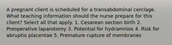 A pregnant client is scheduled for a transabdominal cerclage. What teaching information should the nurse prepare for this client? Select all that apply. 1. Cesarean section birth 2. Preoperative laparotomy 3. Potential for hydramnios 4. Risk for abruptio placentae 5. Premature rupture of membranes