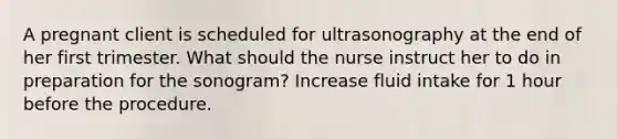 A pregnant client is scheduled for ultrasonography at the end of her first trimester. What should the nurse instruct her to do in preparation for the sonogram? Increase fluid intake for 1 hour before the procedure.