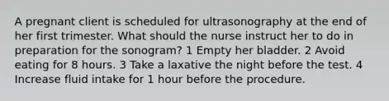 A pregnant client is scheduled for ultrasonography at the end of her first trimester. What should the nurse instruct her to do in preparation for the sonogram? 1 Empty her bladder. 2 Avoid eating for 8 hours. 3 Take a laxative the night before the test. 4 Increase fluid intake for 1 hour before the procedure.