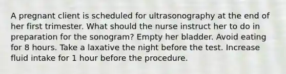 A pregnant client is scheduled for ultrasonography at the end of her first trimester. What should the nurse instruct her to do in preparation for the sonogram? Empty her bladder. Avoid eating for 8 hours. Take a laxative the night before the test. Increase fluid intake for 1 hour before the procedure.