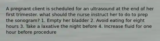 A pregnant client is scheduled for an ultrasound at the end of her first trimester. what should the nurse instruct her to do to prep the sonogram? 1. Empty her bladder 2. Avoid eating for eight hours 3. Take a laxative the night before 4. Increase fluid for one hour before procedure