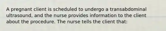 A pregnant client is scheduled to undergo a transabdominal ultrasound, and the nurse provides information to the client about the procedure. The nurse tells the client that: