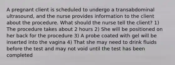 A pregnant client is scheduled to undergo a transabdominal ultrasound, and the nurse provides information to the client about the procedure. What should the nurse tell the client? 1) The procedure takes about 2 hours 2) She will be positioned on her back for the procedure 3) A probe coated with gel will be inserted into the vagina 4) That she may need to drink fluids before the test and may not void until the test has been completed