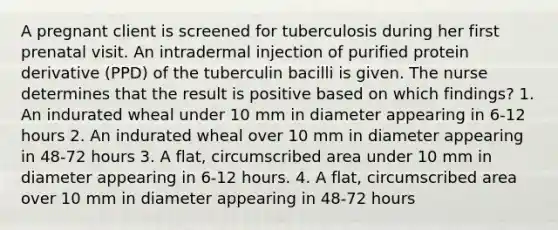 A pregnant client is screened for tuberculosis during her first prenatal visit. An intradermal injection of purified protein derivative (PPD) of the tuberculin bacilli is given. The nurse determines that the result is positive based on which findings? 1. An indurated wheal under 10 mm in diameter appearing in 6-12 hours 2. An indurated wheal over 10 mm in diameter appearing in 48-72 hours 3. A flat, circumscribed area under 10 mm in diameter appearing in 6-12 hours. 4. A flat, circumscribed area over 10 mm in diameter appearing in 48-72 hours