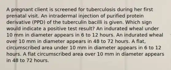 A pregnant client is screened for tuberculosis during her first prenatal visit. An intradermal injection of purified protein derivative (PPD) of the tuberculin bacilli is given. Which sign would indicate a positive test result? An indurated wheal under 10 mm in diameter appears in 6 to 12 hours. An indurated wheal over 10 mm in diameter appears in 48 to 72 hours. A flat, circumscribed area under 10 mm in diameter appears in 6 to 12 hours. A flat circumscribed area over 10 mm in diameter appears in 48 to 72 hours.