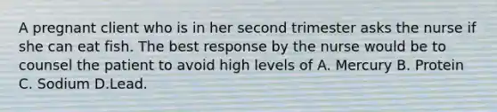 A pregnant client who is in her second trimester asks the nurse if she can eat fish. The best response by the nurse would be to counsel the patient to avoid high levels of A. Mercury B. Protein C. Sodium D.Lead.