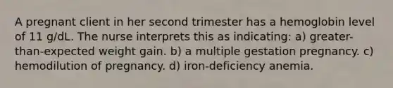 A pregnant client in her second trimester has a hemoglobin level of 11 g/dL. The nurse interprets this as indicating: a) greater-than-expected weight gain. b) a multiple gestation pregnancy. c) hemodilution of pregnancy. d) iron-deficiency anemia.