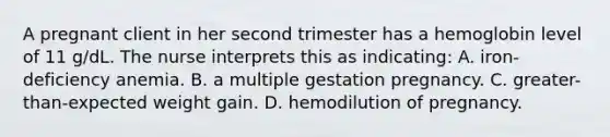 A pregnant client in her second trimester has a hemoglobin level of 11 g/dL. The nurse interprets this as indicating: A. iron-deficiency anemia. B. a multiple gestation pregnancy. C. greater-than-expected weight gain. D. hemodilution of pregnancy.