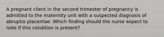 A pregnant client in the second trimester of pregnancy is admitted to the maternity unit with a suspected diagnosis of abruptio placentae. Which finding should the nurse expect to note if this condition is present?