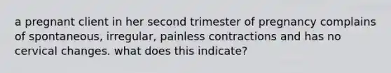 a pregnant client in her second trimester of pregnancy complains of spontaneous, irregular, painless contractions and has no cervical changes. what does this indicate?