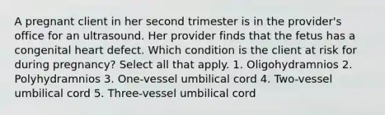 A pregnant client in her second trimester is in the provider's office for an ultrasound. Her provider finds that the fetus has a congenital heart defect. Which condition is the client at risk for during pregnancy? Select all that apply. 1. Oligohydramnios 2. Polyhydramnios 3. One-vessel umbilical cord 4. Two-vessel umbilical cord 5. Three-vessel umbilical cord