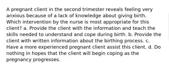 A pregnant client in the second trimester reveals feeling very anxious because of a lack of knowledge about giving birth. Which intervention by the nurse is most appropriate for this client? a. Provide the client with the information and teach the skills needed to understand and cope during birth. b. Provide the client with written information about the birthing process. c. Have a more experienced pregnant client assist this client. d. Do nothing in hopes that the client will begin coping as the pregnancy progresses.