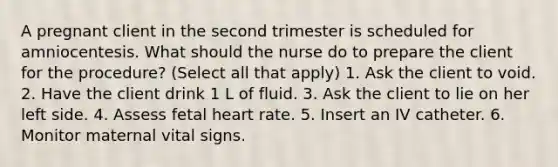 A pregnant client in the second trimester is scheduled for amniocentesis. What should the nurse do to prepare the client for the procedure? (Select all that apply) 1. Ask the client to void. 2. Have the client drink 1 L of fluid. 3. Ask the client to lie on her left side. 4. Assess fetal heart rate. 5. Insert an IV catheter. 6. Monitor maternal vital signs.