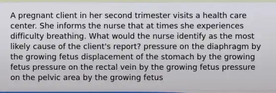 A pregnant client in her second trimester visits a health care center. She informs the nurse that at times she experiences difficulty breathing. What would the nurse identify as the most likely cause of the client's report? pressure on the diaphragm by the growing fetus displacement of the stomach by the growing fetus pressure on the rectal vein by the growing fetus pressure on the pelvic area by the growing fetus