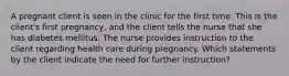 A pregnant client is seen in the clinic for the first time. This is the client's first pregnancy, and the client tells the nurse that she has diabetes mellitus. The nurse provides instruction to the client regarding health care during pregnancy. Which statements by the client indicate the need for further instruction?