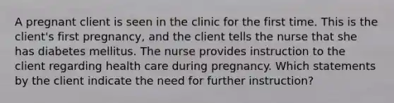 A pregnant client is seen in the clinic for the first time. This is the client's first pregnancy, and the client tells the nurse that she has diabetes mellitus. The nurse provides instruction to the client regarding health care during pregnancy. Which statements by the client indicate the need for further instruction?