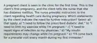 A pregnant client is seen in the clinic for the first time. This is the client's first pregnancy, and the client tells the nurse that she has diabetes mellitus. The nurse provides instruction to the client regarding health care during pregnancy. Which statements by the client indicate the need for further instruction? Select all that apply. a) "I need to follow the prescribed diabetic diet." b) "I need to limit my exercise while I'm pregnant." c) "I need to report signs of infection to my physician." d) "My insulin requirements may change while I'm pregnant." e) "I'll come back for a prenatal visit every month during my first trimester."