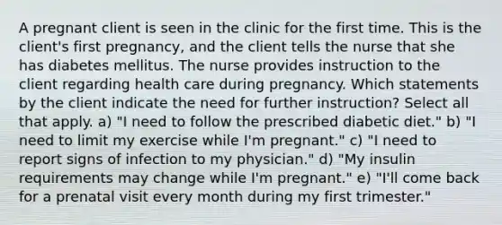 A pregnant client is seen in the clinic for the first time. This is the client's first pregnancy, and the client tells the nurse that she has diabetes mellitus. The nurse provides instruction to the client regarding health care during pregnancy. Which statements by the client indicate the need for further instruction? Select all that apply. a) "I need to follow the prescribed diabetic diet." b) "I need to limit my exercise while I'm pregnant." c) "I need to report signs of infection to my physician." d) "My insulin requirements may change while I'm pregnant." e) "I'll come back for a prenatal visit every month during my first trimester."