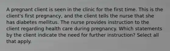 A pregnant client is seen in the clinic for the first time. This is the client's first pregnancy, and the client tells the nurse that she has diabetes mellitus. The nurse provides instruction to the client regarding health care during pregnancy. Which statements by the client indicate the need for further instruction? Select all that apply.