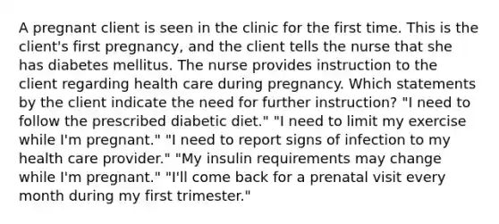 A pregnant client is seen in the clinic for the first time. This is the client's first pregnancy, and the client tells the nurse that she has diabetes mellitus. The nurse provides instruction to the client regarding health care during pregnancy. Which statements by the client indicate the need for further instruction? "I need to follow the prescribed diabetic diet." "I need to limit my exercise while I'm pregnant." "I need to report signs of infection to my health care provider." "My insulin requirements may change while I'm pregnant." "I'll come back for a prenatal visit every month during my first trimester."