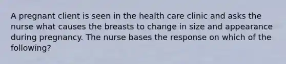 A pregnant client is seen in the health care clinic and asks the nurse what causes the breasts to change in size and appearance during pregnancy. The nurse bases the response on which of the following?