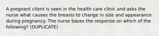 A pregnant client is seen in the health care clinic and asks the nurse what causes the breasts to change in size and appearance during pregnancy. The nurse bases the response on which of the following? (DUPLICATE)