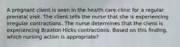 A pregnant client is seen in the health care clinic for a regular prenatal visit. The client tells the nurse that she is experiencing irregular contractions. The nurse determines that the client is experiencing Braxton Hicks contractions. Based on this finding, which nursing action is appropriate?