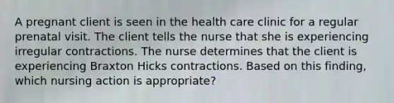 A pregnant client is seen in the health care clinic for a regular prenatal visit. The client tells the nurse that she is experiencing irregular contractions. The nurse determines that the client is experiencing Braxton Hicks contractions. Based on this finding, which nursing action is appropriate?