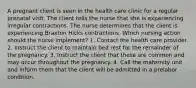 A pregnant client is seen in the health care clinic for a regular prenatal visit. The client tells the nurse that she is experiencing irregular contractions. The nurse determines that the client is experiencing Braxton Hicks contractions. Which nursing action should the nurse implement? 1. Contact the health care provider. 2. Instruct the client to maintain bed rest for the remainder of the pregnancy. 3. Instruct the client that these are common and may occur throughout the pregnancy. 4. Call the maternity unit and inform them that the client will be admitted in a prelabor condition.