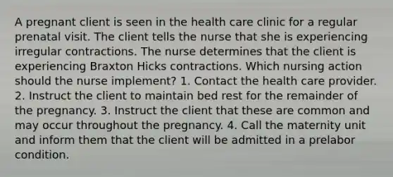 A pregnant client is seen in the health care clinic for a regular prenatal visit. The client tells the nurse that she is experiencing irregular contractions. The nurse determines that the client is experiencing Braxton Hicks contractions. Which nursing action should the nurse implement? 1. Contact the health care provider. 2. Instruct the client to maintain bed rest for the remainder of the pregnancy. 3. Instruct the client that these are common and may occur throughout the pregnancy. 4. Call the maternity unit and inform them that the client will be admitted in a prelabor condition.