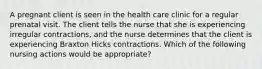 A pregnant client is seen in the health care clinic for a regular prenatal visit. The client tells the nurse that she is experiencing irregular contractions, and the nurse determines that the client is experiencing Braxton Hicks contractions. Which of the following nursing actions would be appropriate?