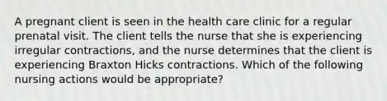 A pregnant client is seen in the health care clinic for a regular prenatal visit. The client tells the nurse that she is experiencing irregular contractions, and the nurse determines that the client is experiencing Braxton Hicks contractions. Which of the following nursing actions would be appropriate?