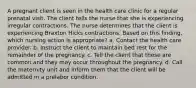 A pregnant client is seen in the health care clinic for a regular prenatal visit. The client tells the nurse that she is experiencing irregular contractions. The nurse determines that the client is experiencing Braxton Hicks contractions. Based on this finding, which nursing action is appropriate? a. Contact the health care provider. b. Instruct the client to maintain bed rest for the remainder of the pregnancy. c. Tell the client that these are common and they may occur throughout the pregnancy. d. Call the maternity unit and inform them that the client will be admitted in a prelabor condition.