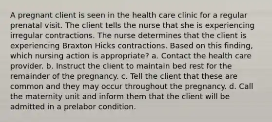 A pregnant client is seen in the health care clinic for a regular prenatal visit. The client tells the nurse that she is experiencing irregular contractions. The nurse determines that the client is experiencing Braxton Hicks contractions. Based on this finding, which nursing action is appropriate? a. Contact the health care provider. b. Instruct the client to maintain bed rest for the remainder of the pregnancy. c. Tell the client that these are common and they may occur throughout the pregnancy. d. Call the maternity unit and inform them that the client will be admitted in a prelabor condition.