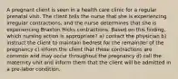 A pregnant client is seen in a health care clinic for a regular prenatal visit. The client tells the nurse that she is experiencing irregular contractions, and the nurse determines that she is experiencing Braxton Hicks contractions. Based on this finding, which nursing action is appropriate? a) contact the physician b) instruct the client to maintain bedrest for the remainder of the pregnancy c) inform the client that these contractions are common and may occur throughout the pregnancy d) call the maternity unit and inform them that the client will be admitted in a pre-labor condition.