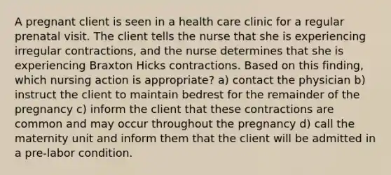 A pregnant client is seen in a health care clinic for a regular prenatal visit. The client tells the nurse that she is experiencing irregular contractions, and the nurse determines that she is experiencing Braxton Hicks contractions. Based on this finding, which nursing action is appropriate? a) contact the physician b) instruct the client to maintain bedrest for the remainder of the pregnancy c) inform the client that these contractions are common and may occur throughout the pregnancy d) call the maternity unit and inform them that the client will be admitted in a pre-labor condition.