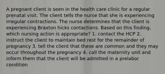 A pregnant client is seen in the health care clinic for a regular prenatal visit. The client tells the nurse that she is experiencing irregular contractions. The nurse determines that the client is experiencing Braxton hicks contactions. Based on this finding, which nursing action is appropriate? 1. contact the HCP 2. instruct the client to maintain bed rest for the remainder of pregnancy 3. tell the client that these are common and they may occur throughout the pregnancy 4. call the maternity unit and inform them that the client will be admitted in a prelabor condition