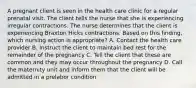 A pregnant client is seen in the health care clinic for a regular prenatal visit. The client tells the nurse that she is experiencing irregular contractions. The nurse determines that the client is experiencing Braxton Hicks contractions. Based on this finding, which nursing action is appropriate? A. Contact the health care provider B. Instruct the client to maintain bed rest for the remainder of the pregnancy C. Tell the client that these are common and they may occur throughout the pregnancy D. Call the maternity unit and inform them that the client will be admitted in a prelabor condition