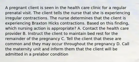 A pregnant client is seen in the health care clinic for a regular prenatal visit. The client tells the nurse that she is experiencing irregular contractions. The nurse determines that the client is experiencing Braxton Hicks contractions. Based on this finding, which nursing action is appropriate? A. Contact the health care provider B. Instruct the client to maintain bed rest for the remainder of the pregnancy C. Tell the client that these are common and they may occur throughout the pregnancy D. Call the maternity unit and inform them that the client will be admitted in a prelabor condition