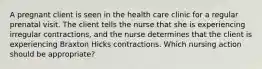 A pregnant client is seen in the health care clinic for a regular prenatal visit. The client tells the nurse that she is experiencing irregular contractions, and the nurse determines that the client is experiencing Braxton Hicks contractions. Which nursing action should be appropriate?