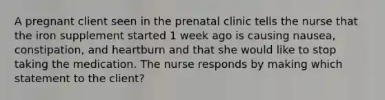 A pregnant client seen in the prenatal clinic tells the nurse that the iron supplement started 1 week ago is causing nausea, constipation, and heartburn and that she would like to stop taking the medication. The nurse responds by making which statement to the client?