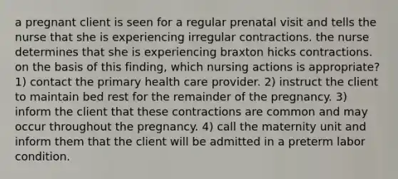 a pregnant client is seen for a regular prenatal visit and tells the nurse that she is experiencing irregular contractions. the nurse determines that she is experiencing braxton hicks contractions. on the basis of this finding, which nursing actions is appropriate? 1) contact the primary health care provider. 2) instruct the client to maintain bed rest for the remainder of the pregnancy. 3) inform the client that these contractions are common and may occur throughout the pregnancy. 4) call the maternity unit and inform them that the client will be admitted in a preterm labor condition.